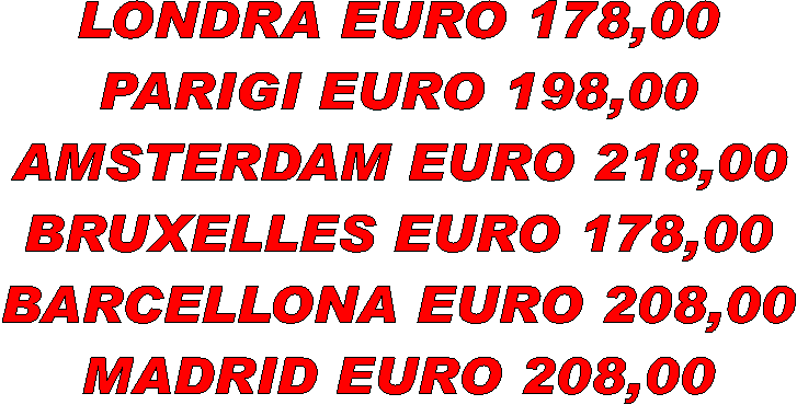 LONDRA EURO 178,00
PARIGI EURO 198,00
AMSTERDAM EURO 218,00
BRUXELLES EURO 178,00
BARCELLONA EURO 208,00
MADRID EURO 208,00
