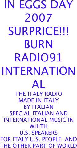 IN EGGS DAY
2007 SURPRICE!!!
BURN
RADIO91
INTERNATIONAL
THE ITALY RADIO
MADE IN ITALY
BY ITALIAN 
SPECIAL ITALIAN AND INTERNATIONAL MUSIC IN WHITH 
U.S. SPEAKERS
FOR ITALY U.S. PEOPLE ,AND 
THE OTHER PART OF WORLD