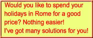 Would you like to spend your 
holidays in Rome for a good 
price? Nothing easier!
I've got many solutions for you!