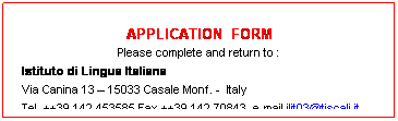 Casella di testo:  
APPLICATION  FORM
Please complete and return to :
  Istituto di Lingua Italiana
  Via Canina 13  15033 Casale Monf. -  Italy
  Tel. ++39 142 453585 Fax ++39 142 70843  e-mail ilit03@tiscali.it 
