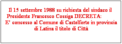 Casella di testo: Il 15 settembre 1988 su richiesta del sindaco il  Presidente Francesco Cossiga DECRETA:          E concesso al Comune di Castelforte in provincia di Latina il titolo di Citt
 
