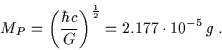 \begin{displaymath}M_P=\left(\frac{\hbar c}{G}\right)^{\frac{1}{2}}=2.177\cdot10^{-5} \, g \; . \end{displaymath}
